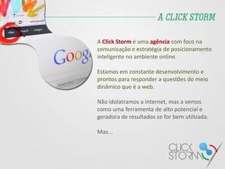 A Click Storm é uma agência com foco na
comunicação e estratégia de posicionamento
inteligente no ambiente online.
Estamos em constante desenvolvimento e
prontos para responder a questões do meio
dinâmico que é a web.
Não idolatramos a internet, mas a vemos
como uma ferramenta de alto potencial e
geradora de resultados se for bem utilizada.
Mas...