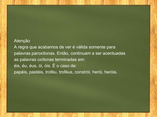Atenção
A regra que acabamos de ver é válida somente para
palavras paroxítonas. Então, continuam a ser acentuadas
as palavras oxítonas terminadas em:
éis, éu, éus, ói, óis. É o caso de:
papéis, pastéis, troféu, troféus, constrói, herói, heróis.

 