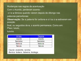 Mudanças nas regras de acentuação
Com o Acordo, perderam acento:
o i e u tônicos quando vierem depois de ditongo nas
palavras paroxítonas:
Observação: Se a palavra for oxítona e o i ou o u estiverem em
posição
final, ou seguidos de s, o acento permanece. Como em:
Piauí, tuiuiú,
tuiuiús.

 