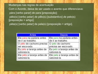 Mudanças nas regras de acentuação
Com o Acordo, deixa de ser usado o acento que diferenciava:
pára [verbo parar] de para [preposição];
pélo(s) [verbo pelar] de pêlo(s) [substantivo] de pelo(s)
[preposição + artigo];
péla(s) [verbo pelar] de pela(s) [preposição + artigo].

 