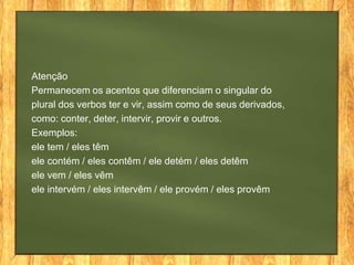 Atenção
Permanecem os acentos que diferenciam o singular do
plural dos verbos ter e vir, assim como de seus derivados,
como: conter, deter, intervir, provir e outros.
Exemplos:
ele tem / eles têm
ele contém / eles contêm / ele detém / eles detêm
ele vem / eles vêm
ele intervém / eles intervêm / ele provém / eles provêm

 