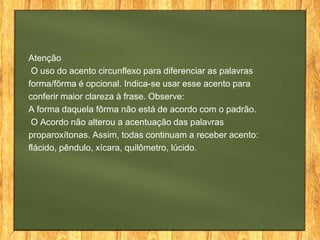 Atenção
O uso do acento circunflexo para diferenciar as palavras
forma/fôrma é opcional. Indica-se usar esse acento para
conferir maior clareza à frase. Observe:
A forma daquela fôrma não está de acordo com o padrão.
O Acordo não alterou a acentuação das palavras
proparoxítonas. Assim, todas continuam a receber acento:
flácido, pêndulo, xícara, quilômetro, lúcido.

 
