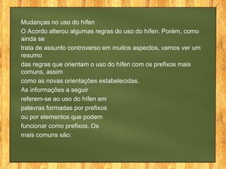 Mudanças no uso do hífen
O Acordo alterou algumas regras do uso do hífen. Porém, como
ainda se
trata de assunto controverso em muitos aspectos, vamos ver um
resumo
das regras que orientam o uso do hífen com os prefixos mais
comuns, assim
como as novas orientações estabelecidas.
As informações a seguir
referem-se ao uso do hífen em
palavras formadas por prefixos
ou por elementos que podem
funcionar como prefixos. Os
mais comuns são:

 