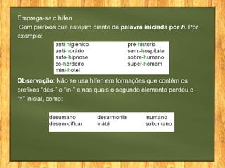 Emprega-se o hífen
Com prefixos que estejam diante de palavra iniciada por h. Por
exemplo:

Observação: Não se usa hífen em formações que contêm os
prefixos “des-” e “in-” e nas quais o segundo elemento perdeu o
“h” inicial, como:

 