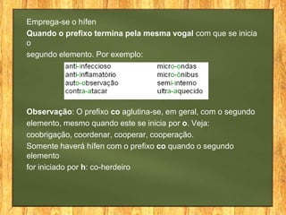 Emprega-se o hífen
Quando o prefixo termina pela mesma vogal com que se inicia
o
segundo elemento. Por exemplo:

Observação: O prefixo co aglutina-se, em geral, com o segundo
elemento, mesmo quando este se inicia por o. Veja:
coobrigação, coordenar, cooperar, cooperação.
Somente haverá hífen com o prefixo co quando o segundo
elemento
for iniciado por h: co-herdeiro

 