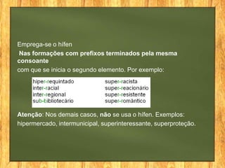 Emprega-se o hífen
Nas formações com prefixos terminados pela mesma
consoante
com que se inicia o segundo elemento. Por exemplo:

Atenção: Nos demais casos, não se usa o hífen. Exemplos:
hipermercado, intermunicipal, superinteressante, superproteção.

 