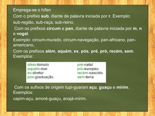 Emprega-se o hífen
Com o prefixo sub, diante de palavra iniciada por r. Exemplo:
sub-região, sub-raça, sub-reino.
Com os prefixos circum e pan, diante de palavra iniciada por m, n
e vogal.
Exemplo: circum-murado, circum-navegação, pan-africano, panamericano,
Com os prefixos além, aquém, ex, pós, pré, pró, recém, sem.
Exemplos:

Com os sufixos de origem tupi-guarani açu, guaçu e mirim.
Exemplos:
capim-açu, amoré-guaçu, anajá-mirim.

 