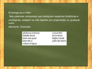 Emprega-se o hífen
Nas palavras compostas que designam espécies botânicas e
zoológicas, estejam ou não ligadas por preposição ou qualquer
outro
elemento. Exemplo:

 