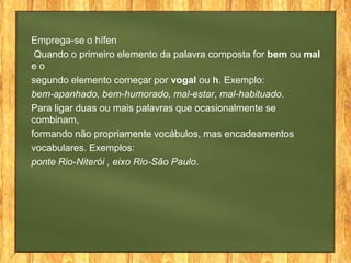 Emprega-se o hífen
Quando o primeiro elemento da palavra composta for bem ou mal
eo
segundo elemento começar por vogal ou h. Exemplo:
bem-apanhado, bem-humorado, mal-estar, mal-habituado.
Para ligar duas ou mais palavras que ocasionalmente se
combinam,
formando não propriamente vocábulos, mas encadeamentos
vocabulares. Exemplos:
ponte Rio-Niterói , eixo Rio-São Paulo.

 