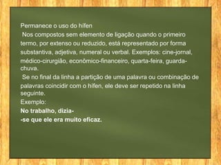 Permanece o uso do hífen
Nos compostos sem elemento de ligação quando o primeiro
termo, por extenso ou reduzido, está representado por forma
substantiva, adjetiva, numeral ou verbal. Exemplos: cine-jornal,
médico-cirurgião, econômico-financeiro, quarta-feira, guardachuva.
Se no final da linha a partição de uma palavra ou combinação de
palavras coincidir com o hífen, ele deve ser repetido na linha
seguinte.
Exemplo:
No trabalho, dizia-se que ele era muito eficaz.

 