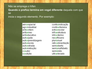 Não se emprega o hífen
Quando o prefixo termina em vogal diferente daquela com que
se
inicia o segundo elemento. Por exemplo:

 