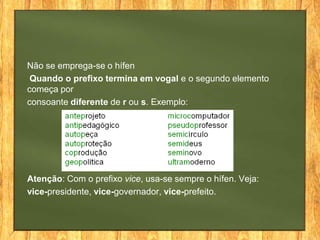 Não se emprega-se o hífen
Quando o prefixo termina em vogal e o segundo elemento
começa por
consoante diferente de r ou s. Exemplo:

Atenção: Com o prefixo vice, usa-se sempre o hífen. Veja:
vice-presidente, vice-governador, vice-prefeito.

 