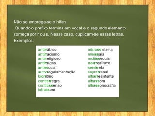 Não se emprega-se o hífen
Quando o prefixo termina em vogal e o segundo elemento
começa por r ou s. Nesse caso, duplicam-se essas letras.
Exemplos:

 