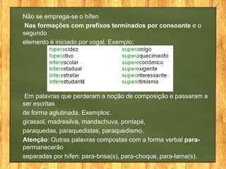 Não se emprega-se o hífen
Nas formações com prefixos terminados por consoante e o
segundo
elemento é iniciado por vogal. Exemplo:

Em palavras que perderam a noção de composição e passaram a
ser escritas
de forma aglutinada. Exemplos:
girassol, madresilva, mandachuva, pontapé,
paraquedas, paraquedistas, paraquedismo.
Atenção: Outras palavras compostas com a forma verbal parapermanecerão
separadas por hífen: para-brisa(s), para-choque, para-lama(s).

 