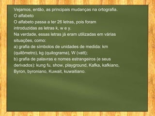 Vejamos, então, as principais mudanças na ortografia.
O alfabeto
O alfabeto passa a ter 26 letras, pois foram
introduzidas as letras k, w e y.
Na verdade, essas letras já eram utilizadas em várias
situações, como:
a) grafia de símbolos de unidades de medida: km
(quilômetro), kg (quilograma), W (vatt);
b) grafia de palavras e nomes estrangeiros (e seus
derivados): kung fu, show, playground, Kafka, kafkiano,
Byron, byroniano, Kuwait, kuwaitiano.

 