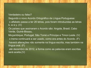 Verdadeiro ou falso?
Segundo o novo Acordo Ortográfico da Língua Portuguesa:
o alfabeto passa a ter 26 letras, pois foram introduzidas as letras
k, w e y. (V)
Os países que assinaram o Acordo são: Angola, Brasil, Cabo
Verde, Guiné-Bissau,
Moçambique, Portugal, São Tomé e Príncipe e Timor-Leste. (V)
o trema continuará a ser usado, como era antes do Acordo. (F)
haverá alterações não somente na língua escrita, mas também na
língua oral. (F)
até dezembro de 2012, a forma como as palavras eram escritas
será aceita.(V)

 