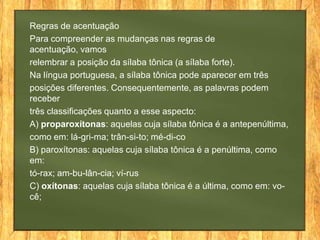 Regras de acentuação
Para compreender as mudanças nas regras de
acentuação, vamos
relembrar a posição da sílaba tônica (a sílaba forte).
Na língua portuguesa, a sílaba tônica pode aparecer em três
posições diferentes. Consequentemente, as palavras podem
receber
três classificações quanto a esse aspecto:
A) proparoxítonas: aquelas cuja sílaba tônica é a antepenúltima,
como em: lá-gri-ma; trân-si-to; mé-di-co
B) paroxítonas: aquelas cuja sílaba tônica é a penúltima, como
em:
tó-rax; am-bu-lân-cia; ví-rus
C) oxítonas: aquelas cuja sílaba tônica é a última, como em: você;

 