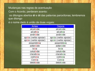 Mudanças nas regras de acentuação
Com o Acordo, perderam acento:
os ditongos abertos éi e ói das palavras paroxítonas; lembremos
que ditongo
é o nome dado à união de duas vogais:

 