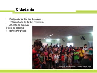 Cidadania Realização do Dia das Crianças; 1º Caminhada do Jardim Progresso; Aferição de Pressão  e teste de glicemia; Banda Progresso 
