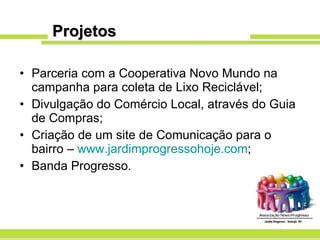 Projetos Parceria com a Cooperativa Novo Mundo na campanha para coleta de Lixo Reciclável; Divulgação do Comércio Local, através do Guia de Compras; Criação de um site de Comunicação para o bairro –  www.jardimprogressohoje.com ; Banda Progresso. 