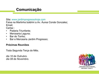 Comunicação Site:  www.jardimprogressohoje.com Faixa na Martinha boldrini a Av. Áurea Conde Gonzalez; Email; Cartaz : Padaria Triunfante; Mercearia Laguna; Bar do Tonho; Bar e Mercearia Jardim Progresso; Próximas Reuniões Toda Segunda Terça do Mês. dia 10 de Outrubro. dia 08 de Novembro. 