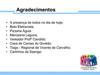 Agradecimentos A presença de todos no dia de hoje;  Beto Eletrecista; Pizzaria Águia  Mercearia Laguna; Vereador Profº Candido; Casa de Carnes do Givaldo; Tiago - Regional de Vicente de Carvalho; Carlinhos da Saenge; 