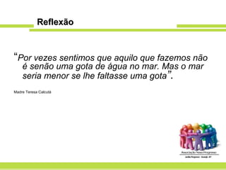 Reflexão “ Por vezes sentimos que aquilo que fazemos não é senão uma gota de água no mar. Mas o mar seria menor se lhe faltasse uma gota ”. Madre Teresa Calcutá 