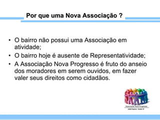 Por que uma Nova Associação ? O bairro não possui uma Associação em atividade; O bairro hoje é ausente de Representatividade; A Associação Nova Progresso é fruto do anseio dos moradores em serem ouvidos, em fazer valer seus direitos como cidadãos. 