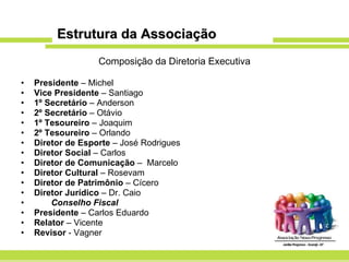 Estrutura da Associação Composição da Diretoria Executiva Presidente  – Michel Vice Presidente  – Santiago 1º Secretário  – Anderson 2º Secretário  – Otávio 1º Tesoureiro  – Joaquim 2º Tesoureiro  – Orlando Diretor de Esporte  – José Rodrigues Diretor Social  – Carlos  Diretor de Comunicação  –  Marcelo Diretor Cultural  – Rosevam Diretor de Patrimônio  – Cícero Diretor Jurídico  – Dr. Caio Conselho Fiscal Presidente  – Carlos Eduardo Relator  – Vicente Revisor  - Vagner 