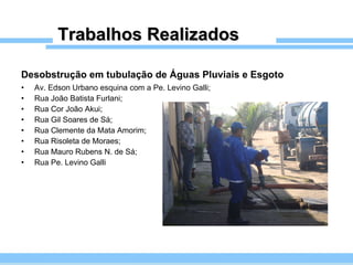 Trabalhos Realizados Desobstrução em tubulação de Águas Pluviais e Esgoto   Av. Edson Urbano esquina com a Pe. Levino Galli; Rua João Batista Furlani; Rua Cor João Akui;  Rua Gil Soares de Sá; Rua Clemente da Mata Amorim; Rua Risoleta de Moraes; Rua Mauro Rubens N. de Sá; Rua Pe. Levino Galli 