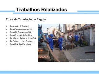 Trabalhos Realizados Troca de Tubulação de Esgoto. Rua João B.Furlani; Rua Clemente Amorim; Rua Gil Soares de Sá; Rua Coronel João Akui; Av Mauro Rubens N de Sá; Av Edson U. M. Pontes; Rua Otacílio Faustino. 