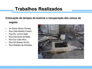 Trabalhos Realizados Colocação de tampas de bueiros e recuperação das caixas de esgoto.   Av Edson Muniz Pontes; Rua João Batista Furlani; Rua Pe. Levino Galli; Rua Clemente da Mata; Rua Cor João Akui; Rua Gil Soares de Sá; Rua Waldery de Almeida; 