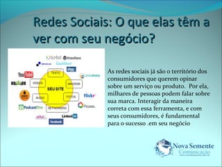 RReeddeess SSoocciiaaiiss:: OO qquuee eellaass ttêêmm aa 
vveerr ccoomm sseeuu nneeggóócciioo?? 
As redes sociais já são o território dos 
consumidores que querem opinar 
sobre um serviço ou produto. Por ela, 
milhares de pessoas podem falar sobre 
sua marca. Interagir da maneira 
correta com essa ferramenta, e com 
seus consumidores, é fundamental 
para o sucesso .em seu negócio 
 
