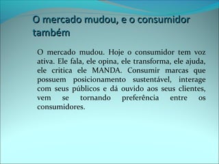 O mercado mmuuddoouu,, ee oo ccoonnssuummiiddoorr 
ttaammbbéémm 
O mercado mudou. Hoje o consumidor tem voz 
ativa. Ele fala, ele opina, ele transforma, ele ajuda, 
ele critica ele MANDA. Consumir marcas que 
possuem posicionamento sustentável, interage 
com seus públicos e dá ouvido aos seus clientes, 
vem se tornando preferência entre os 
consumidores. 
 