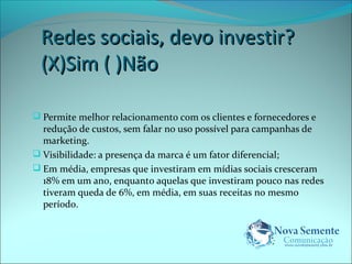 RReeddeess ssoocciiaaiiss,, ddeevvoo iinnvveessttiirr?? 
((XX))SSiimm (( ))NNããoo 
 Permite melhor relacionamento com os clientes e fornecedores e 
redução de custos, sem falar no uso possível para campanhas de 
marketing. 
 Visibilidade: a presença da marca é um fator diferencial; 
 Em média, empresas que investiram em mídias sociais cresceram 
18% em um ano, enquanto aquelas que investiram pouco nas redes 
tiveram queda de 6%, em média, em suas receitas no mesmo 
período. 
 