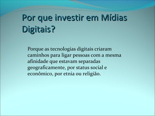 PPoorr qquuee iinnvveessttiirr eemm MMííddiiaass 
DDiiggiittaaiiss?? 
Porque as tecnologias digitais criaram 
caminhos para ligar pessoas com a mesma 
afinidade que estavam separadas 
geograficamente, por status social e 
econômico, por etnia ou religião. 
 