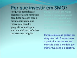 PPoorr qquuee iinnvveessttiirr eemm SSMMOO?? 
Porque as tecnologias 
digitais criaram caminhos 
para ligar pessoas com a 
mesma afinidade que 
estavam separadas 
geograficamente, por 
status social e econômico, 
por etnia ou religião. 
Porque investir em Mídias 
Sociais é muito mais viável 
do que mídias tradicionáis, 
ainda mais em epocas de 
poucas verbas para investir 
em marketing. 
Porque coisas que gostam ou 
desgostam são formadas uns 
a partir dos outros, em um 
mercado onde o modelo que 
melhor funciona é o coletivo. 
 