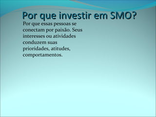 PPoorr qquuee iinnvveessttiirr eemm SSMMOO?? 
Por que essas pessoas se 
conectam por paixão. Seus 
interesses ou atividades 
conduzem suas 
prioridades, atitudes, 
comportamentos. 
 