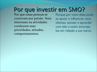 PPoorr qquuee iinnvveessttiirr eemm SSMMOO?? 
Por que essas pessoas se 
conectam por paixão. Seus 
interesses ou atividades 
conduzem suas 
prioridades, atitudes, 
comportamentos. 
Porque por meio delas pode-se 
apoiar e influenciar seus 
clientes, escutar e aprender 
com eles e assim encorajá-los 
em relação a sua marca. 
 
