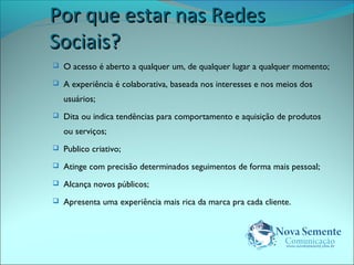 PPoorr qquuee eessttaarr nnaass RReeddeess 
SSoocciiaaiiss?? 
 O acesso é aberto a qualquer um, de qualquer lugar a qualquer momento; 
 A experiência é colaborativa, baseada nos interesses e nos meios dos 
usuários; 
 Dita ou indica tendências para comportamento e aquisição de produtos 
ou serviços; 
 Publico criativo; 
 Atinge com precisão determinados seguimentos de forma mais pessoal; 
 Alcança novos públicos; 
 Apresenta uma experiência mais rica da marca pra cada cliente. 
 