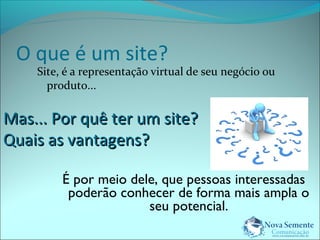 O que é um site? 
Site, é a representação virtual de seu negócio ou 
produto... 
MMaass...... PPoorr qquuêê tteerr uumm ssiittee?? 
QQuuaaiiss aass vvaannttaaggeennss?? 
É por meio dele, que pessoas interessadas 
poderão conhecer de forma mais ampla o 
seu potencial. 
 