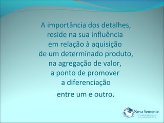 A importância dos detalhes, 
reside na sua influência 
em relação à aquisição 
de um determinado produto, 
na agregação de valor, 
a ponto de promover 
a diferenciação 
entre um e outro. 
 