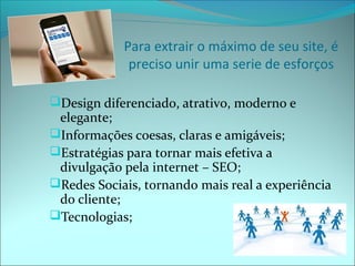 Para extrair o máximo de seu site, é 
preciso unir uma serie de esforços 
Design diferenciado, atrativo, moderno e 
elegante; 
Informações coesas, claras e amigáveis; 
Estratégias para tornar mais efetiva a 
divulgação pela internet – SEO; 
Redes Sociais, tornando mais real a experiência 
do cliente; 
Tecnologias; 
 