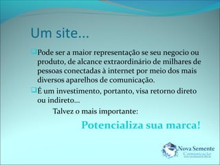 Um site... 
Pode ser a maior representação se seu negocio ou 
produto, de alcance extraordinário de milhares de 
pessoas conectadas à internet por meio dos mais 
diversos aparelhos de comunicação. 
É um investimento, portanto, visa retorno direto 
ou indireto... 
Talvez o mais importante: 
Potencializa sua marca! 
 