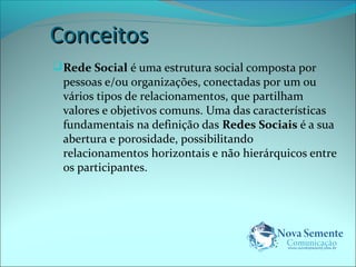 CCoonncceeiittooss 
Rede Social é uma estrutura social composta por 
pessoas e/ou organizações, conectadas por um ou 
vários tipos de relacionamentos, que partilham 
valores e objetivos comuns. Uma das características 
fundamentais na definição das Redes Sociais é a sua 
abertura e porosidade, possibilitando 
relacionamentos horizontais e não hierárquicos entre 
os participantes. 
 