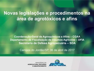 Novas legislações e procedimentos na
área de agrotóxicos e afins
Coordenação-Geral de Agroquímicos e Afins – CGAA
Departamento de Fiscalização de Insumos Agrícolas – DFIA
Secretaria de Defesa Agropecuária – SDA
Campos do Jordão/SP, 06 de abril de 2017
 