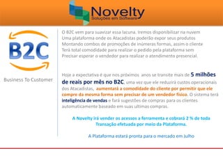 Business To Customer
O B2C vem para suavizar essa lacuna. Iremos disponibilizar na nuvem
Uma plataforma onde os Atacadistas poderão expor seus produtos
Montando combos de promoções de inúmeras formas, assim o cliente
Terá total comodidade para realizar o pedido pela plataforma sem
Precisar esperar o vendedor para realizar o atendimento presencial.
Hoje a expectativa é que nos próximos anos se transite mais de 5 milhões
de reais por mês no B2C, uma vez que ele reduzirá custos operacionais
dos Atacadistas, aumentará a comodidade do cliente por permitir que ele
compre da mesma forma sem precisar de um vendedor físico. O sistema terá
inteligência de vendas e fará sugestões de compras para os clientes
automaticamente baseado em suas ultimas compras.
A Novelty irá vender os acessos a ferramenta e cobrará 2 % de toda
Transação efetuada por meio da Plataforma.
A Plataforma estará pronta para o mercado em Julho
 
