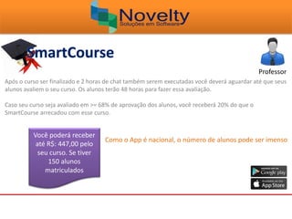 Professor
Após o curso ser finalizado e 2 horas de chat também serem executadas você deverá aguardar até que seus
alunos avaliem o seu curso. Os alunos terão 48 horas para fazer essa avaliação.
Caso seu curso seja avaliado em >= 68% de aprovação dos alunos, você receberá 20% do que o
SmartCourse arrecadou com esse curso.
Você poderá receber
até R$: 447,00 pelo
seu curso. Se tiver
150 alunos
matriculados
Como o App é nacional, o número de alunos pode ser imenso
 