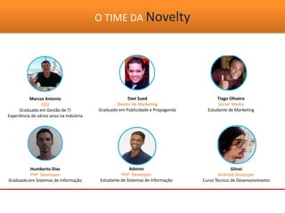 O TIME DA Novelty
Marcos Antonio
CEO
Graduado em Gestão de TI
Experiência de vários anos na indústria
Davi Sued
Diretor de Marketing
Graduado em Publicidade e Propaganda
Tiago Oliveira
Social Media
Estudante de Marketing
Adones
PHP Developer
Estudante de Sistemas de Informação
Gilnei
Android Developer
Curso Técnico de Desenvolvimento
Humberto Dias
PHP Developer
Graduado em Sistemas de Informação
 