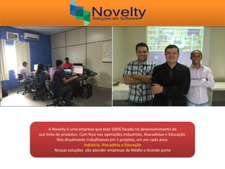 A Novelty é uma empresa que está 100% focada no desenvolvimento de
sua linha de produtos. Com foco nas operações industriais, Atacadistas e Educação.
Nós Atualmente trabalhamos em 3 projetos, um em cada área:
Indústria, Atacadista e Educação
Nossas soluções vão atender empresas de Médio e Grande porte
 
